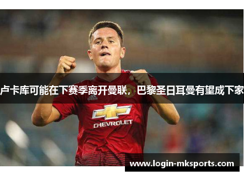 卢卡库可能在下赛季离开曼联，巴黎圣日耳曼有望成下家