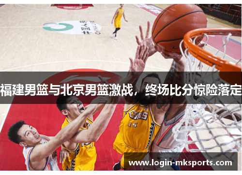 福建男篮与北京男篮激战，终场比分惊险落定