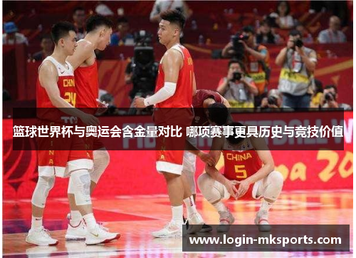 篮球世界杯与奥运会含金量对比 哪项赛事更具历史与竞技价值