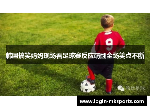 韩国搞笑妈妈现场看足球赛反应萌翻全场笑点不断