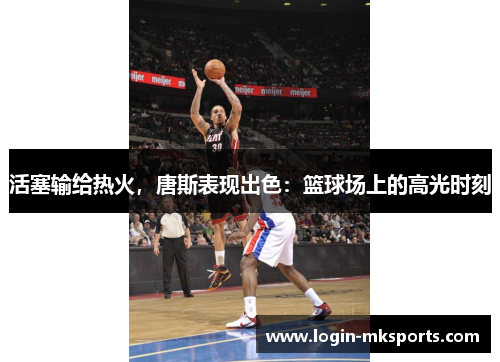 活塞输给热火，唐斯表现出色：篮球场上的高光时刻