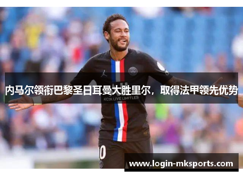 内马尔领衔巴黎圣日耳曼大胜里尔，取得法甲领先优势