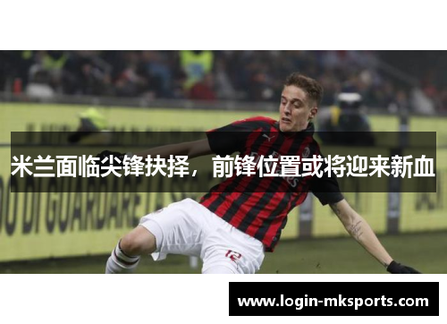 米兰面临尖锋抉择，前锋位置或将迎来新血